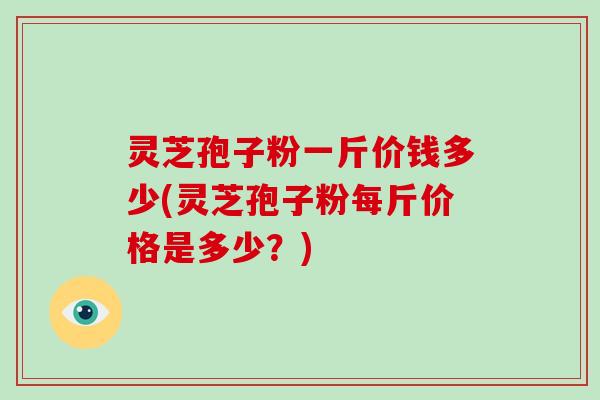 灵芝孢子粉一斤价钱多少(灵芝孢子粉每斤价格是多少？)