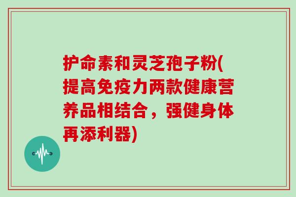 护命素和灵芝孢子粉(提高免疫力两款健康营养品相结合，强健身体再添利器)
