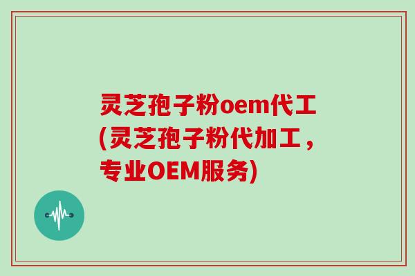 灵芝孢子粉oem代工(灵芝孢子粉代加工，专业OEM服务)