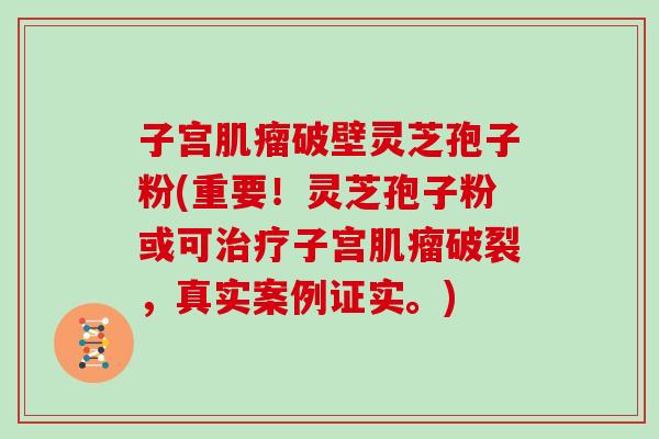 子宫肌瘤破壁灵芝孢子粉(重要!灵芝孢子粉或可治疗子宫肌瘤破裂,真实案例证实。)-第1张图片-灵芝大师 子宫肌瘤破壁灵芝孢子粉(重要!灵芝孢子粉或可治疗子宫肌瘤破裂,真实案例证实。)-第1张图片-灵芝大师