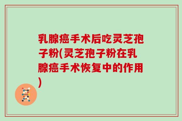 乳腺癌手术后吃灵芝孢子粉(灵芝孢子粉在乳腺癌手术恢复中的作用)