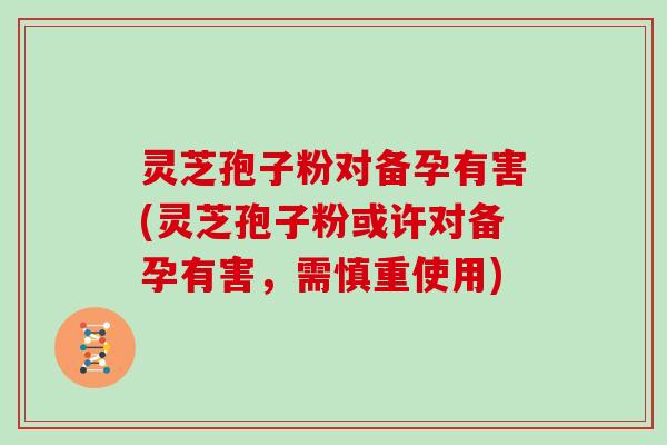 灵芝孢子粉对备孕有害(灵芝孢子粉或许对备孕有害，需慎重使用)