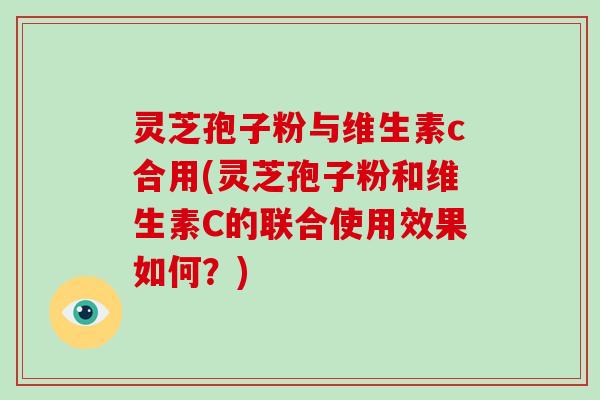 灵芝孢子粉与维生素c合用(灵芝孢子粉和维生素C的联合使用效果如何？)