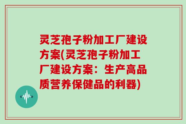 灵芝孢子粉加工厂建设方案(灵芝孢子粉加工厂建设方案：生产高品质营养保健品的利器)