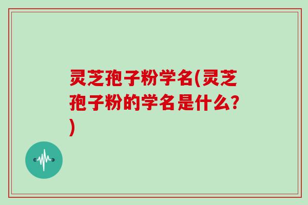 灵芝孢子粉学名(灵芝孢子粉的学名是什么？)