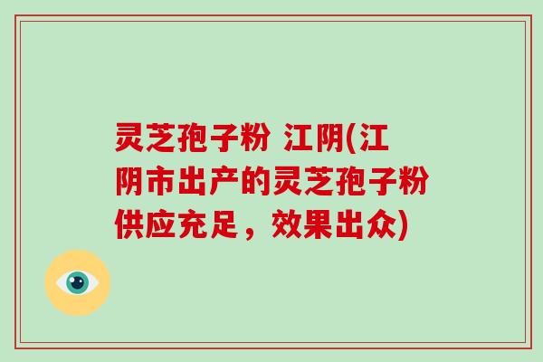 灵芝孢子粉 江阴(江阴市出产的灵芝孢子粉供应充足，效果出众)