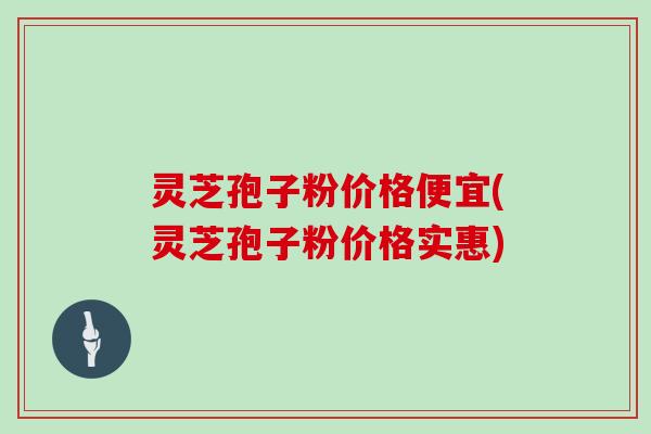灵芝孢子粉价格便宜(灵芝孢子粉价格实惠)