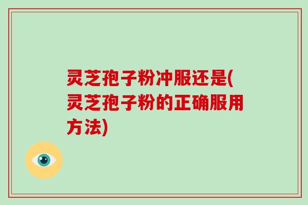 灵芝孢子粉冲服还是(灵芝孢子粉的正确服用方法)