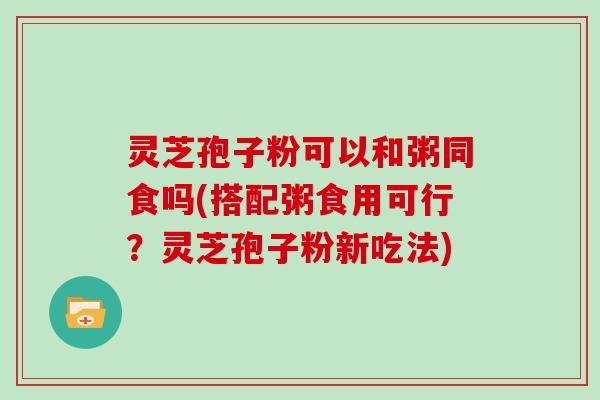 灵芝孢子粉可以和粥同食吗(搭配粥食用可行？灵芝孢子粉新吃法)