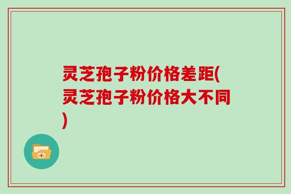 灵芝孢子粉价格差距(灵芝孢子粉价格大不同)