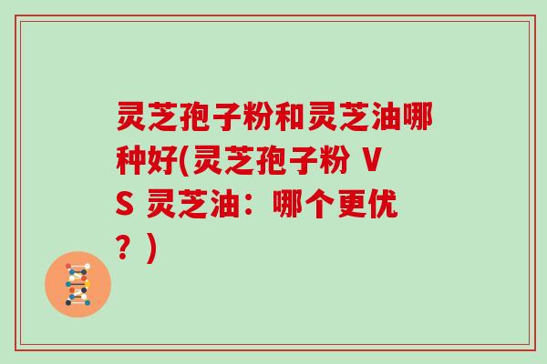 灵芝孢子粉和灵芝油哪种好(灵芝孢子粉 VS 灵芝油：哪个更优？)