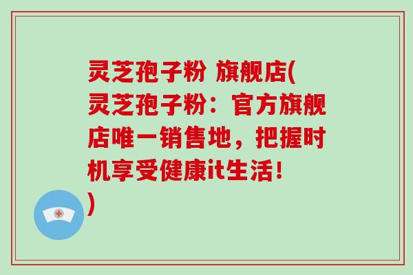 灵芝孢子粉 旗舰店(灵芝孢子粉：官方旗舰店唯一销售地，把握时机享受健康it生活！)