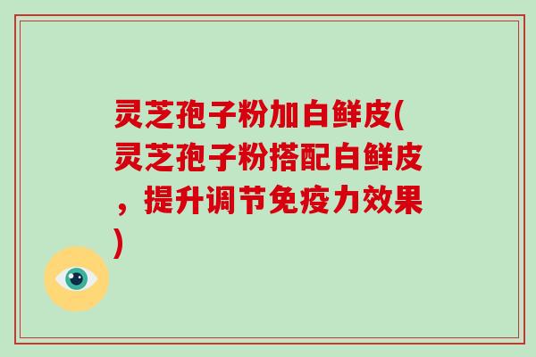 灵芝孢子粉加白鲜皮(灵芝孢子粉搭配白鲜皮，提升调节免疫力效果)