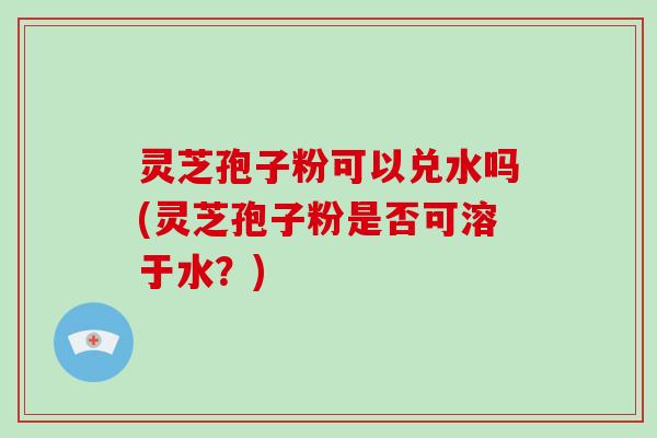 灵芝孢子粉可以兑水吗(灵芝孢子粉是否可溶于水？)