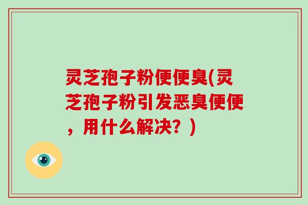 灵芝孢子粉便便臭(灵芝孢子粉引发恶臭便便，用什么解决？)