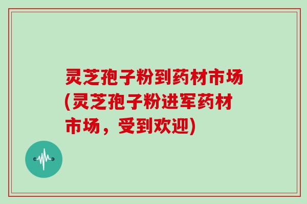 灵芝孢子粉到药材市场(灵芝孢子粉进军药材市场，受到欢迎)