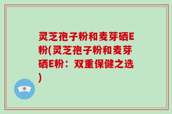 灵芝孢子粉和麦芽硒E粉(灵芝孢子粉和麦芽硒E粉：双重保健之选)