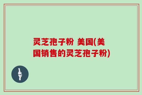 灵芝孢子粉 美国(美国销售的灵芝孢子粉)
