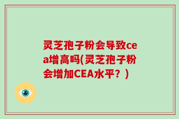 灵芝孢子粉会导致cea增高吗(灵芝孢子粉会增加CEA水平？)