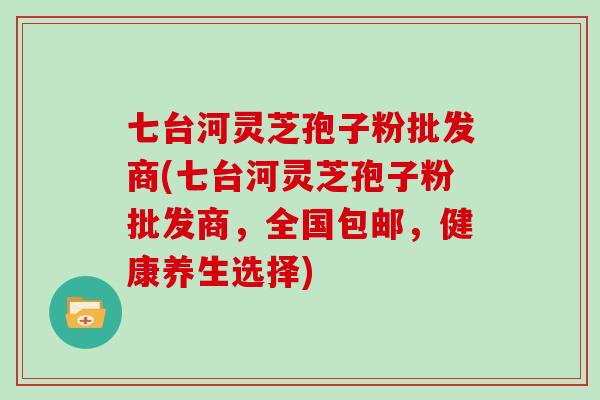 七台河灵芝孢子粉批发商(七台河灵芝孢子粉批发商，全国包邮，健康养生选择)