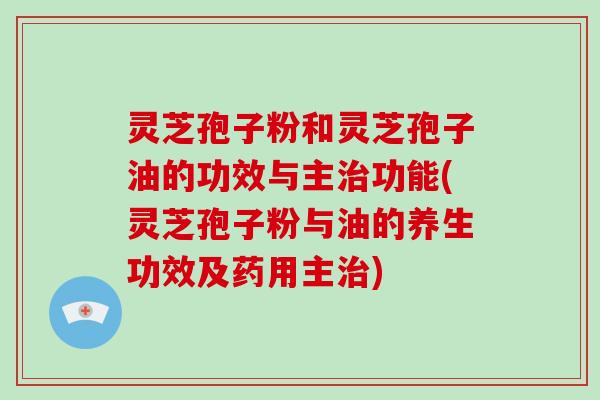 灵芝孢子粉和灵芝孢子油的功效与主治功能(灵芝孢子粉与油的养生功效及药用主治)