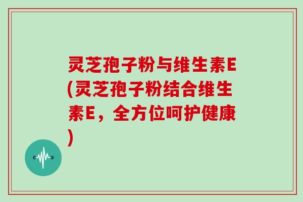 灵芝孢子粉与维生素E(灵芝孢子粉结合维生素E，全方位呵护健康)
