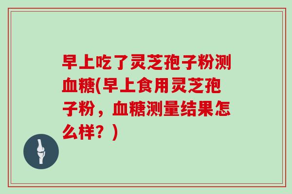 早上吃了灵芝孢子粉测血糖(早上食用灵芝孢子粉，血糖测量结果怎么样？)