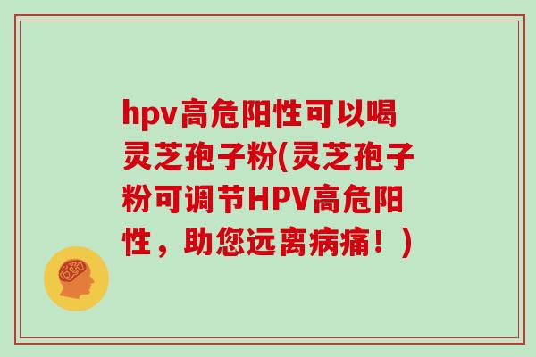 hpv高危阳性可以喝灵芝孢子粉(灵芝孢子粉可调节HPV高危阳性，助您远离病痛！)