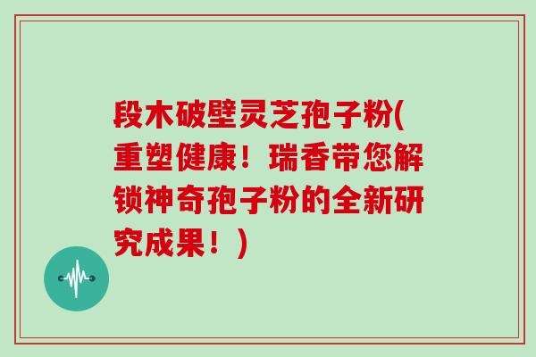 段木破壁灵芝孢子粉(重塑健康！瑞香带您解锁神奇孢子粉的全新研究成果！)