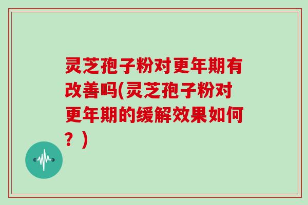灵芝孢子粉对更年期有改善吗(灵芝孢子粉对更年期的缓解效果如何？)