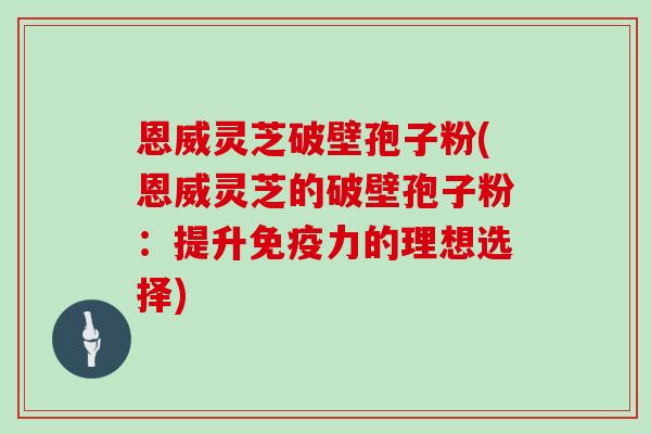 恩威灵芝破壁孢子粉(恩威灵芝的破壁孢子粉：提升免疫力的理想选择)