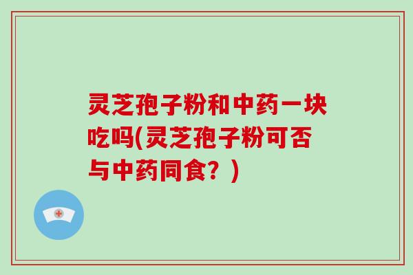 灵芝孢子粉和中药一块吃吗(灵芝孢子粉可否与中药同食？)
