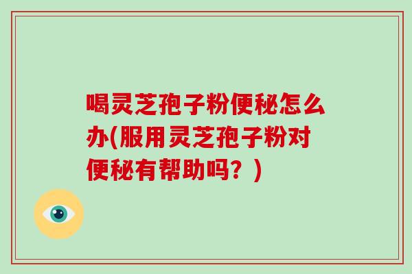 喝灵芝孢子粉便秘怎么办(服用灵芝孢子粉对便秘有帮助吗？)