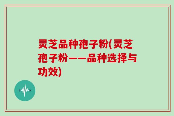 灵芝品种孢子粉(灵芝孢子粉——品种选择与功效)