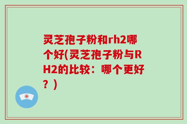 灵芝孢子粉和rh2哪个好(灵芝孢子粉与RH2的比较：哪个更好？)