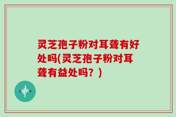 灵芝孢子粉对耳聋有好处吗(灵芝孢子粉对耳聋有益处吗?)-第1张图片-灵芝大师 灵芝孢子粉对耳聋有好处吗(灵芝孢子粉对耳聋有益处吗?)-第1张图片-灵芝大师