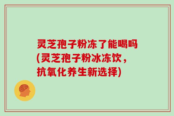 灵芝孢子粉冻了能喝吗(灵芝孢子粉冰冻饮，抗氧化养生新选择)