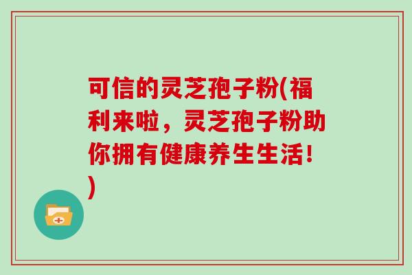 可信的灵芝孢子粉(福利来啦，灵芝孢子粉助你拥有健康养生生活！)