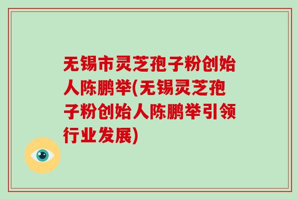 无锡市灵芝孢子粉创始人陈鹏举(无锡灵芝孢子粉创始人陈鹏举引领行业发展)