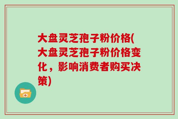 大盘灵芝孢子粉价格(大盘灵芝孢子粉价格变化，影响消费者购买决策)