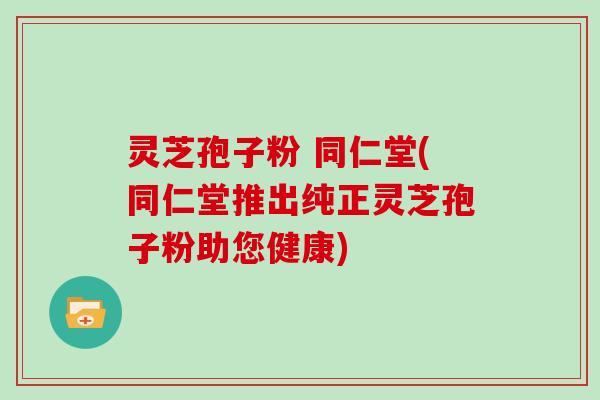 灵芝孢子粉 同仁堂(同仁堂推出纯正灵芝孢子粉助您健康)