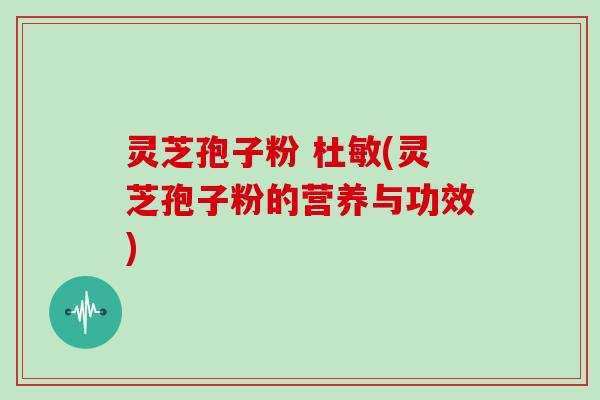 灵芝孢子粉 杜敏(灵芝孢子粉的营养与功效)