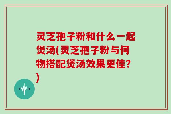 灵芝孢子粉和什么一起煲汤(灵芝孢子粉与何物搭配煲汤效果更佳？)