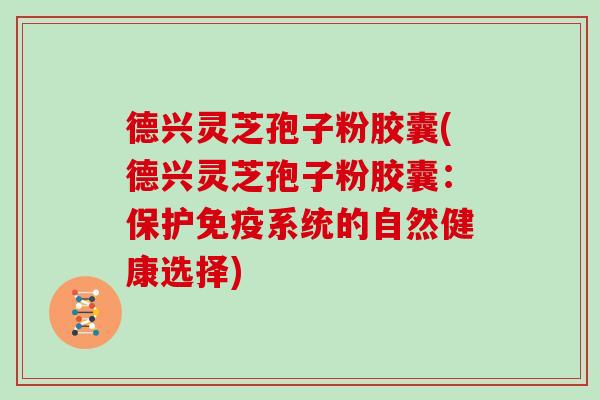 德兴灵芝孢子粉胶囊(德兴灵芝孢子粉胶囊：保护免疫系统的自然健康选择)
