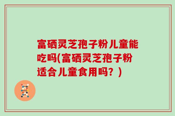 富硒灵芝孢子粉儿童能吃吗(富硒灵芝孢子粉适合儿童食用吗？)