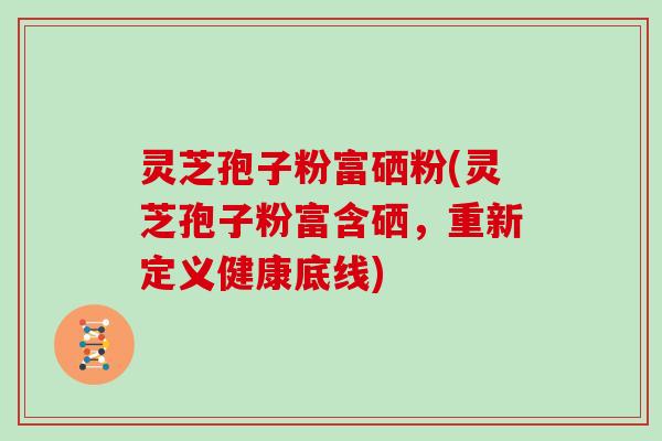 灵芝孢子粉富硒粉(灵芝孢子粉富含硒，重新定义健康底线)