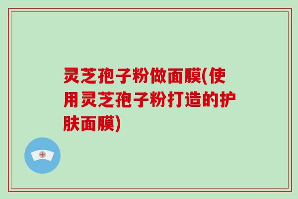 灵芝孢子粉做面膜(使用灵芝孢子粉打造的护肤面膜)