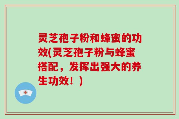 灵芝孢子粉和蜂蜜的功效(灵芝孢子粉与蜂蜜搭配，发挥出强大的养生功效！)