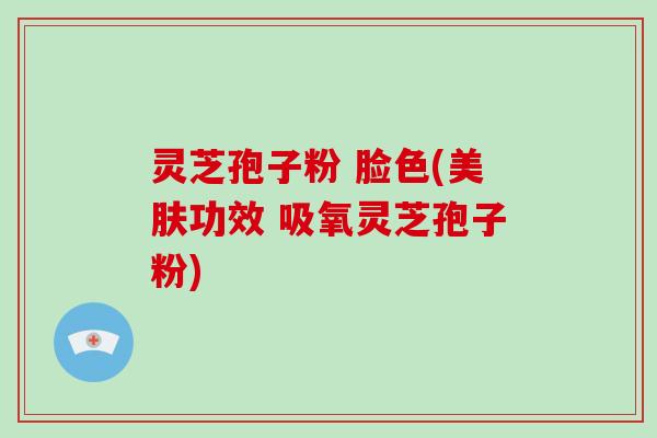 灵芝孢子粉 脸色(美肤功效 吸氧灵芝孢子粉)