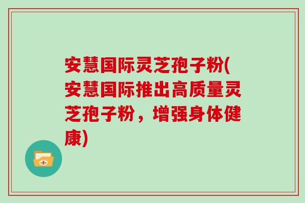 安慧国际灵芝孢子粉(安慧国际推出高质量灵芝孢子粉,增强身体健康)-第1张图片-灵芝大师 安慧国际灵芝孢子粉(安慧国际推出高质量灵芝孢子粉,增强身体健康)-第1张图片-灵芝大师